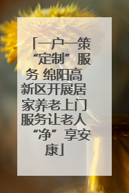 一户一策“定制”服务 绵阳高新区开展居家养老上门服务让老人“净”享安康