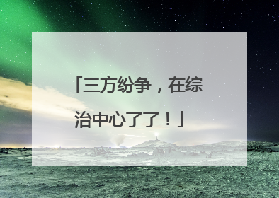三方纷争，在综治中心了了！