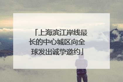 上海滨江岸线最长的中心城区向全球发出诚挚邀约