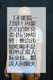 不能搞一刀切！内蒙古自治区党委书记孙绍骋：整治违规吃喝不是阻绝正常人际交往、黯淡人间烟火