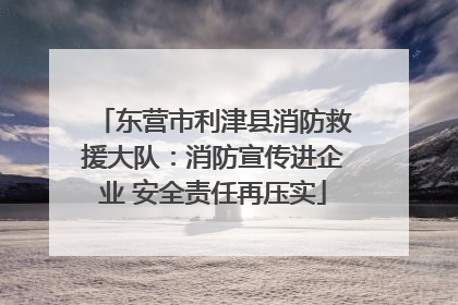 东营市利津县消防救援大队：消防宣传进企业 安全责任再压实