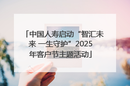 中国人寿启动“智汇未来 一生守护”2025年客户节主题活动