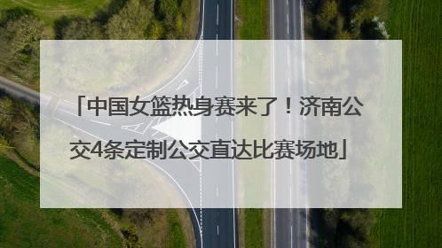 中国女篮热身赛来了！济南公交4条定制公交直达比赛场地