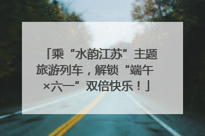 乘“水韵江苏”主题旅游列车，解锁“端午×六一”双倍快乐！