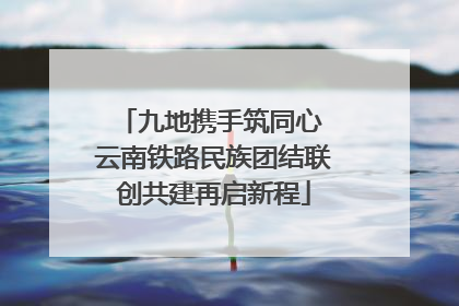 九地携手筑同心 云南铁路民族团结联创共建再启新程