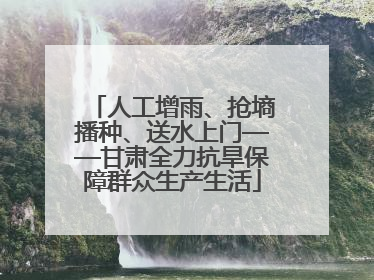 人工增雨、抢墒播种、送水上门——甘肃全力抗旱保障群众生产生活
