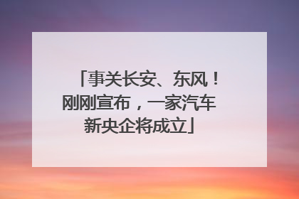 事关长安、东风！刚刚宣布，一家汽车新央企将成立