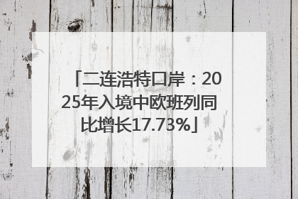 二连浩特口岸：2025年入境中欧班列同比增长17.73%