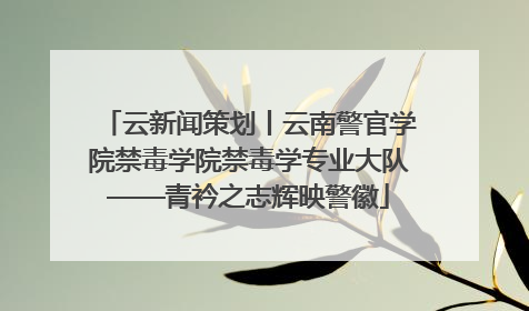 云新闻策划丨云南警官学院禁毒学院禁毒学专业大队——青衿之志辉映警徽