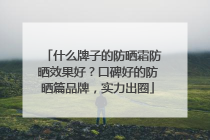 什么牌子的防晒霜防晒效果好？口碑好的防晒篇品牌，实力出圈