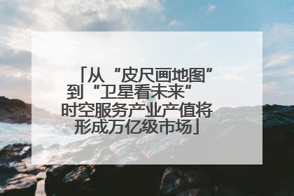 从“皮尺画地图”到“卫星看未来” 时空服务产业产值将形成万亿级市场
