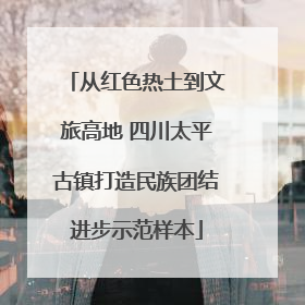 从红色热土到文旅高地 四川太平古镇打造民族团结进步示范样本