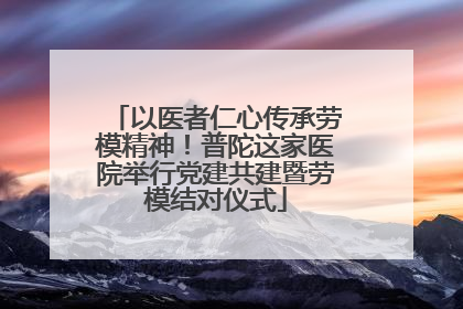以医者仁心传承劳模精神！普陀这家医院举行党建共建暨劳模结对仪式