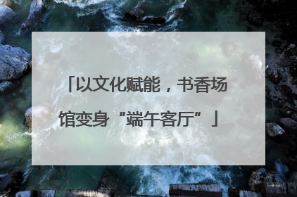 以文化赋能，书香场馆变身“端午客厅”