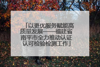 以更优服务赋能高质量发展——福建省南平市全力推动认证认可检验检测工作