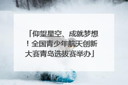 仰望星空、成就梦想！全国青少年航天创新大赛青岛选拔赛举办