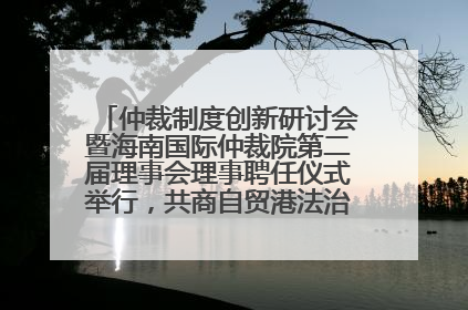 仲裁制度创新研讨会暨海南国际仲裁院第二届理事会理事聘任仪式举行，共商自贸港法治建设新路径