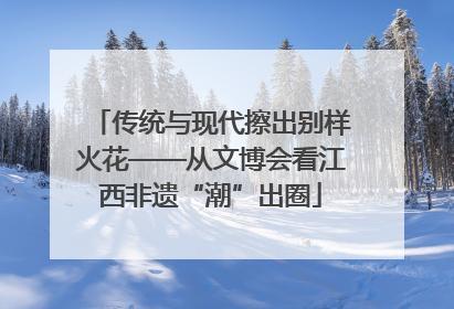 传统与现代擦出别样火花——从文博会看江西非遗“潮”出圈