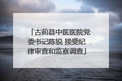 古蔺县中医医院党委书记陈锐 接受纪律审查和监察调查