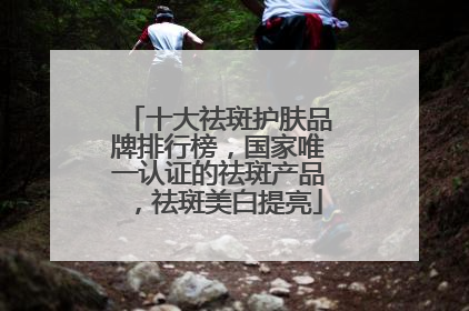 十大祛斑护肤品牌排行榜，国家唯一认证的祛斑产品，祛斑美白提亮