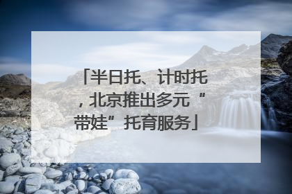 半日托、计时托，北京推出多元“带娃”托育服务