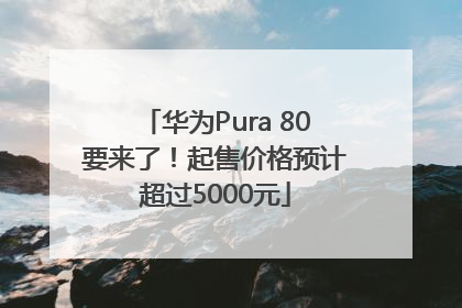 华为Pura 80要来了！起售价格预计超过5000元