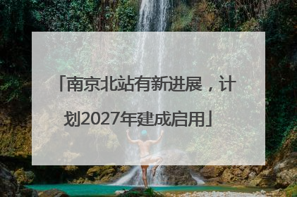 南京北站有新进展，计划2027年建成启用