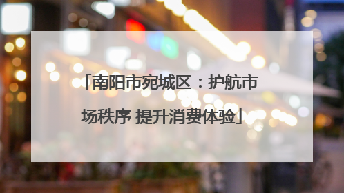 南阳市宛城区：护航市场秩序 提升消费体验