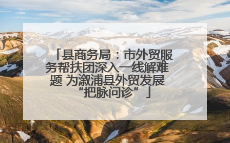 县商务局：市外贸服务帮扶团深入一线解难题 为溆浦县外贸发展“把脉问诊”