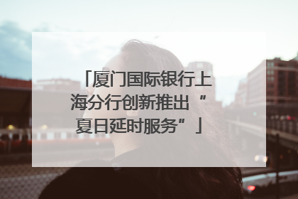 厦门国际银行上海分行创新推出“夏日延时服务”