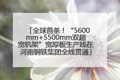 全球首条！“5600mm+5500mm双超宽机架”宽厚板生产线在河南钢铁集团全线贯通