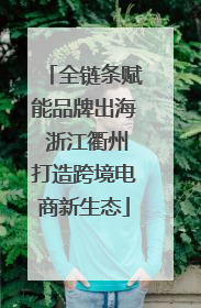 全链条赋能品牌出海 浙江衢州打造跨境电商新生态