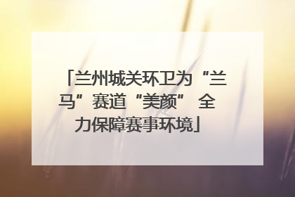 兰州城关环卫为“兰马”赛道“美颜” 全力保障赛事环境