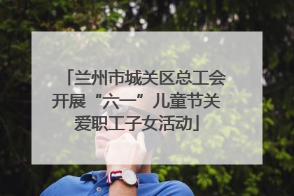 兰州市城关区总工会开展“六一”儿童节关爱职工子女活动