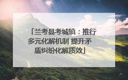 兰考县考城镇：推行多元化解机制 提升矛盾纠纷化解质效