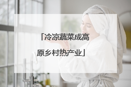 冷凉蔬菜成高原乡村热产业