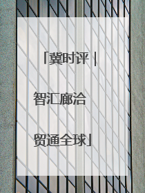 冀时评｜智汇廊洽 贸通全球