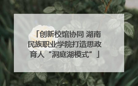 创新校馆协同 湖南民族职业学院打造思政育人“洞庭湖模式”