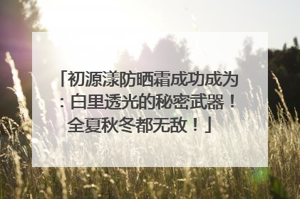 初源漾防晒霜成功成为：白里透光的秘密武器！全夏秋冬都无敌！