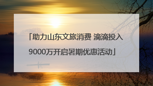 助力山东文旅消费 滴滴投入9000万开启暑期优惠活动