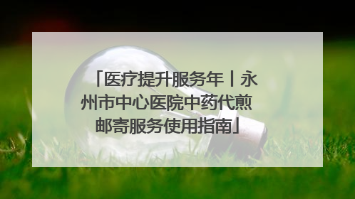 医疗提升服务年丨永州市中心医院中药代煎邮寄服务使用指南