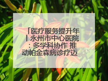 医疗服务提升年丨永州市中心医院：多学科协作 推动帕金森病诊疗迈向新高度