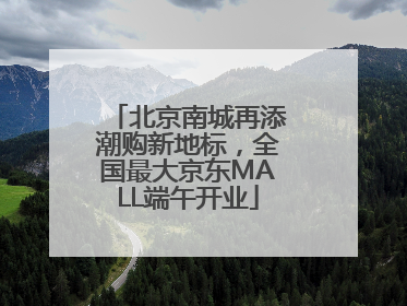 北京南城再添潮购新地标，全国最大京东MALL端午开业