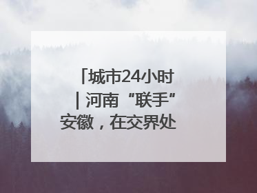 城市24小时｜河南“联手”安徽，在交界处建“新城”