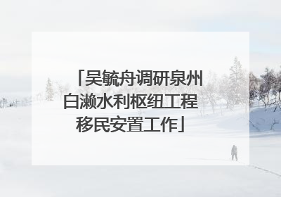 吴毓舟调研泉州白濑水利枢纽工程移民安置工作