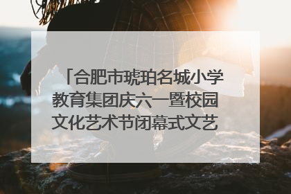 合肥市琥珀名城小学教育集团庆六一暨校园文化艺术节闭幕式文艺汇演圆满举行
