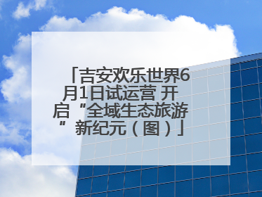 吉安欢乐世界6月1日试运营 开启“全域生态旅游”新纪元（图）