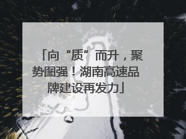 向“质”而升，聚势图强！湖南高速品牌建设再发力