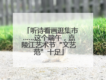 听诗看画逛集市……这个端午，嘉陵江艺术节“文艺范”十足