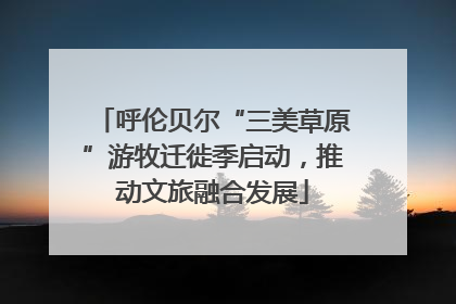 呼伦贝尔“三美草原”游牧迁徙季启动，推动文旅融合发展